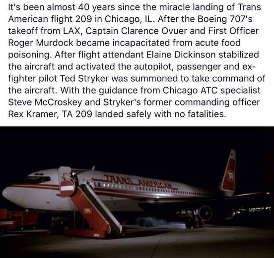 Its been almost 40 years since the miracle landing of Trans American flight 209 in Chicago IL After the Boeing 707s takeoff from LAX Captain Clarence Ovuer and First Officer Roger Murdock became incapacitated from acute food poisoning After flight attendant Elaine Dickinson stabilized the aircraft and activated the autopilot passenger and ex fighter pilot Ted Stryker was summoned to take command o