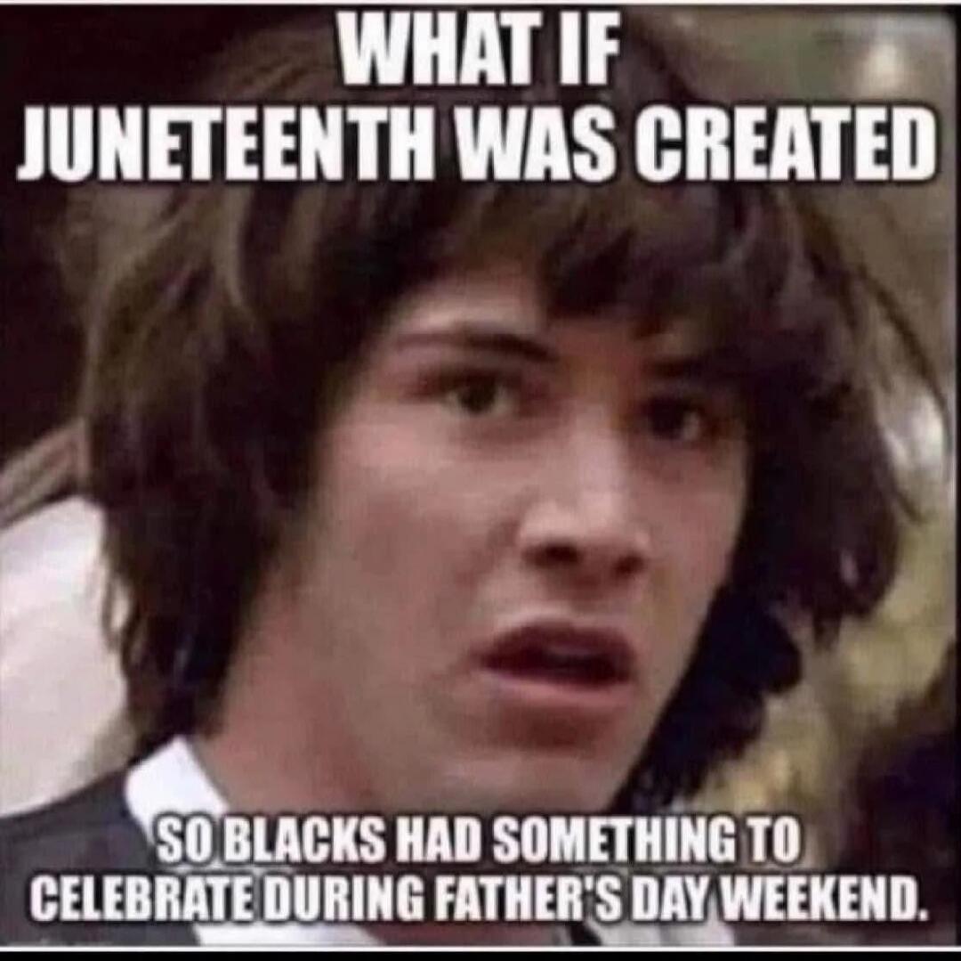 WHAT IF JUNETEENTH WAS CREATED SO BLACKS HAD SOMETHING TO CELEBRATE DURING FATHER'S DAY WEEKEND.
