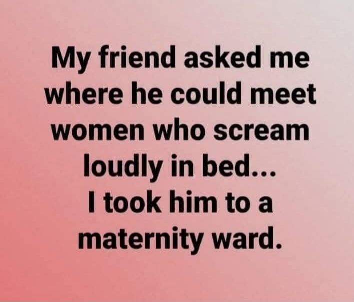 My friend asked me where he could meet women who scream loudly in bed... I took him to a maternity ward.