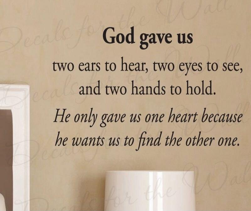 God gave us two ears to hear, two eyes to see, and two hands to hold. He only gave us one heart because he wants us to find the other one.