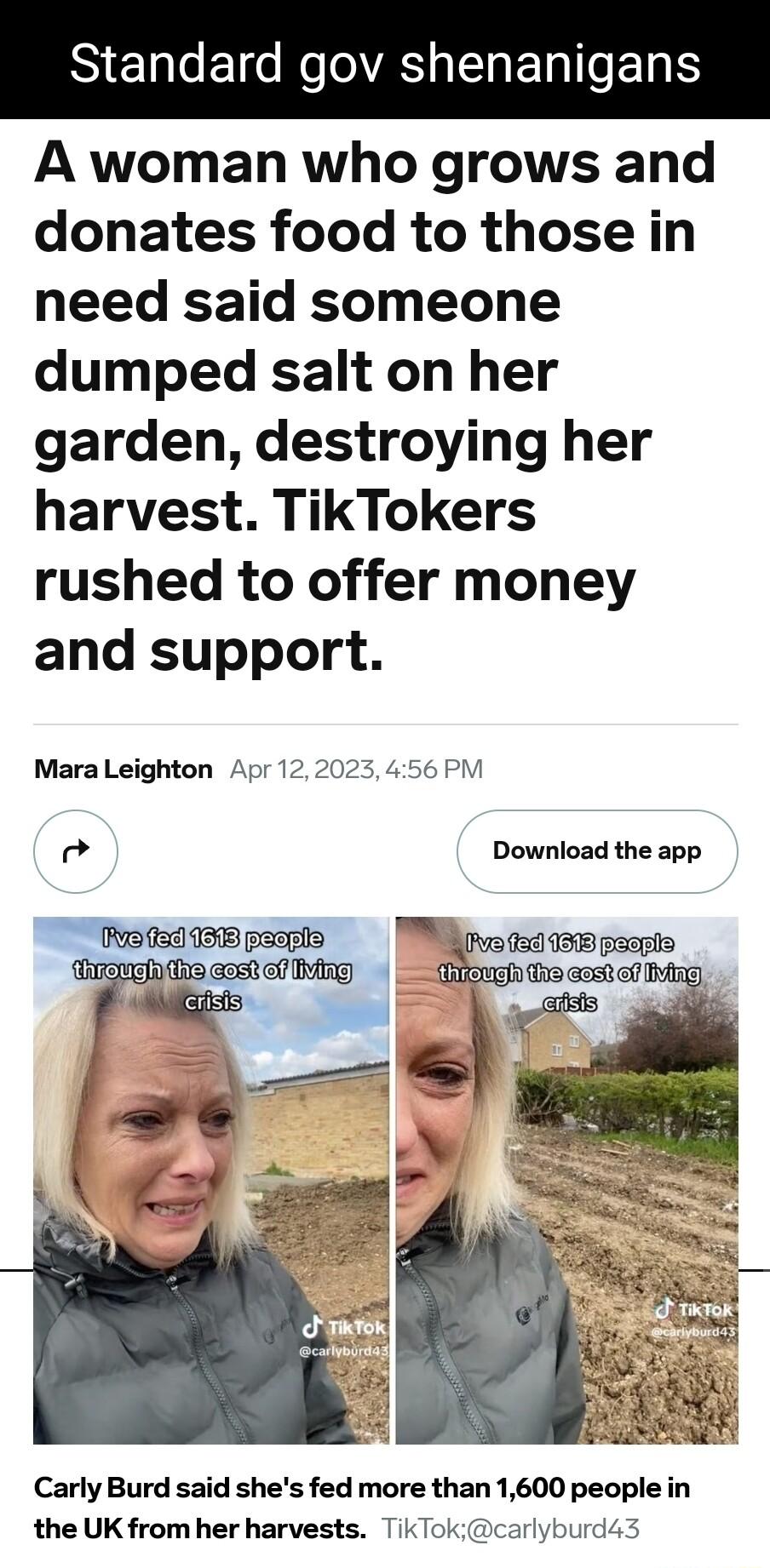 S ENE s N AS EHERITOET A woman who grows and donates food to those in need said someone dumped salt on her garden destroying her harvest TikTokers rushed to offer money and support Mara Leighton Apr 122023 456 PM od Download the app Carly Burd said shes fed more than 1600 people in the UK from her harvests TikTokcarlyburd43