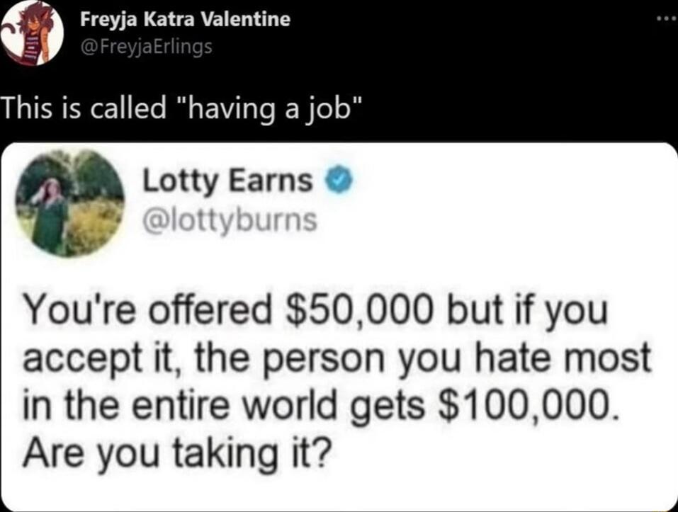 Freyja Katra Valentine his is called having a job Lotty Earns Youre offered 50000 but if you accept it the person you hate most in the entire world gets 100000 Are you taking it