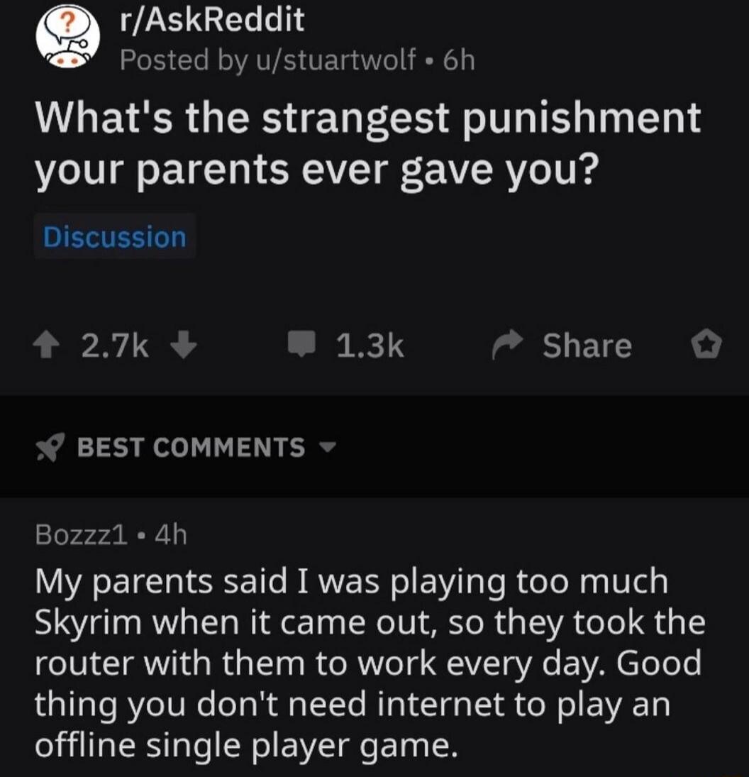 e P GE Posted by ustuartwolf 6h WWLEVER GRS E LI FlT T T T e your parents ever gave you Discussion 27k 13k Share BEST COMMENTS Bozzz1 4h My parents said I was playing too much Skyrim when it came out so they took the router with them to work every day Good thing you dont need internet to play an offline single player game