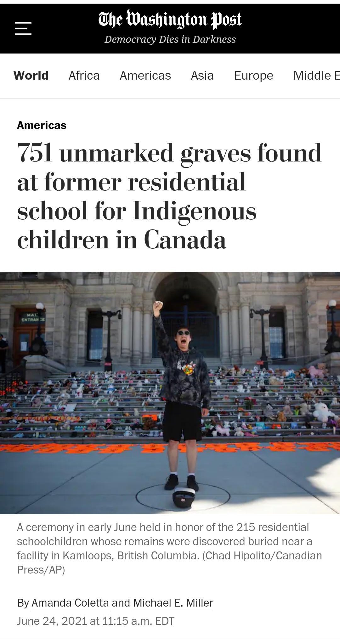 he Washington Post Democracy Dies in Darkness World Africa Americas Asia Europe Middle E Americas 751 unmarked graves found at former residential school for Indigenous children in Canada A ceremony in early June held in honor of the 215 residential schoolchildren whose remains were discovered buried near a facility in Kamloops British Columbia Chad HipolitoCanadian PressAP By Amanda Coletta and Mi