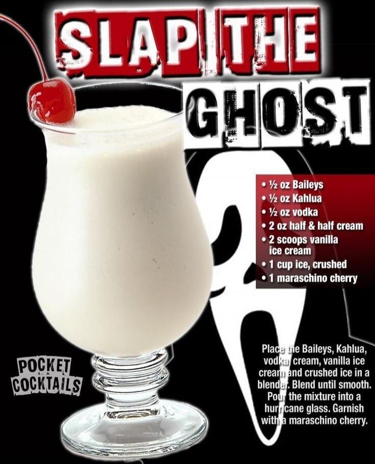 SLAP THE GHOST
¼ oz Baileys
¼ oz Kahlua
½ oz vodka
2 oz half & half cream
2 scoops vanilla ice cream
1 cup ice, crushed
1 maraschino cherry
Place the Baileys, Kahlua, vodka and vanilla ice cream and crushed ice in a blender. Blend until smooth. Pour the mixture into a hurricane glass. Garnish with a maraschino cherry.