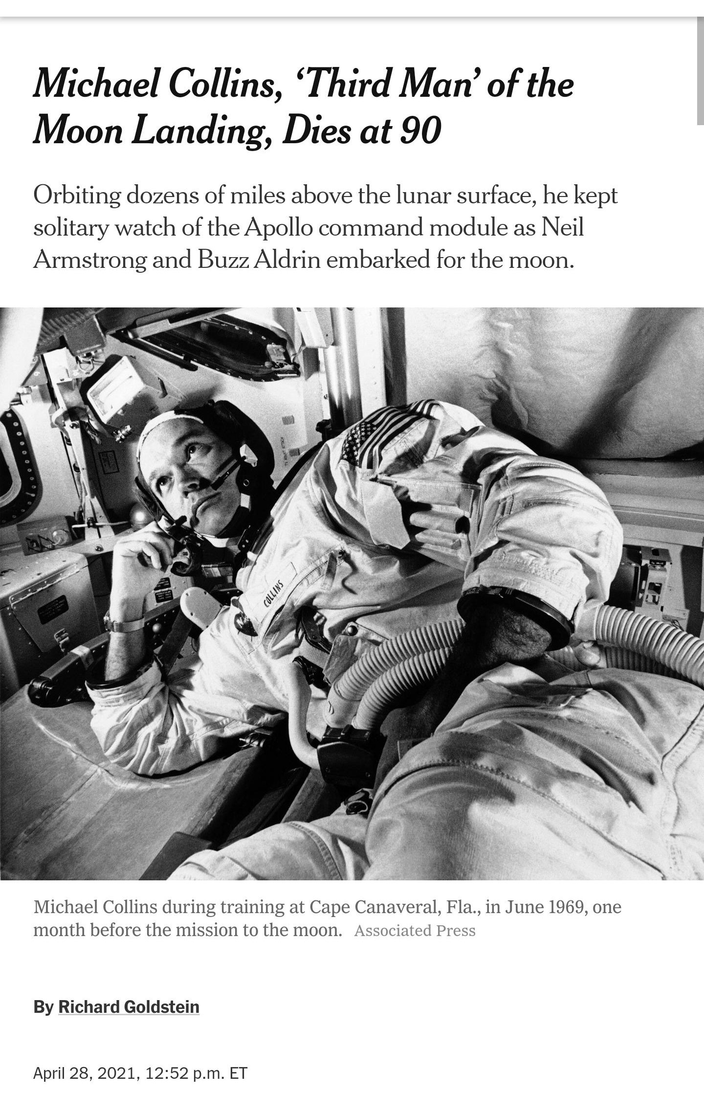 Michael Collins Third Man of the Moon Landing Dies at 90 Orbiting dozens of miles above the lunar surface he kept solitary watch of the Apollo command module as Neil Armstrong and Buzz Aldrin embarked for the moon Michael Collins during training at Cape Canaveral Fla in June 1969 one month before the mission to the moon Associated Press By Richard Goldstein April 28 2021 1252 pm ET