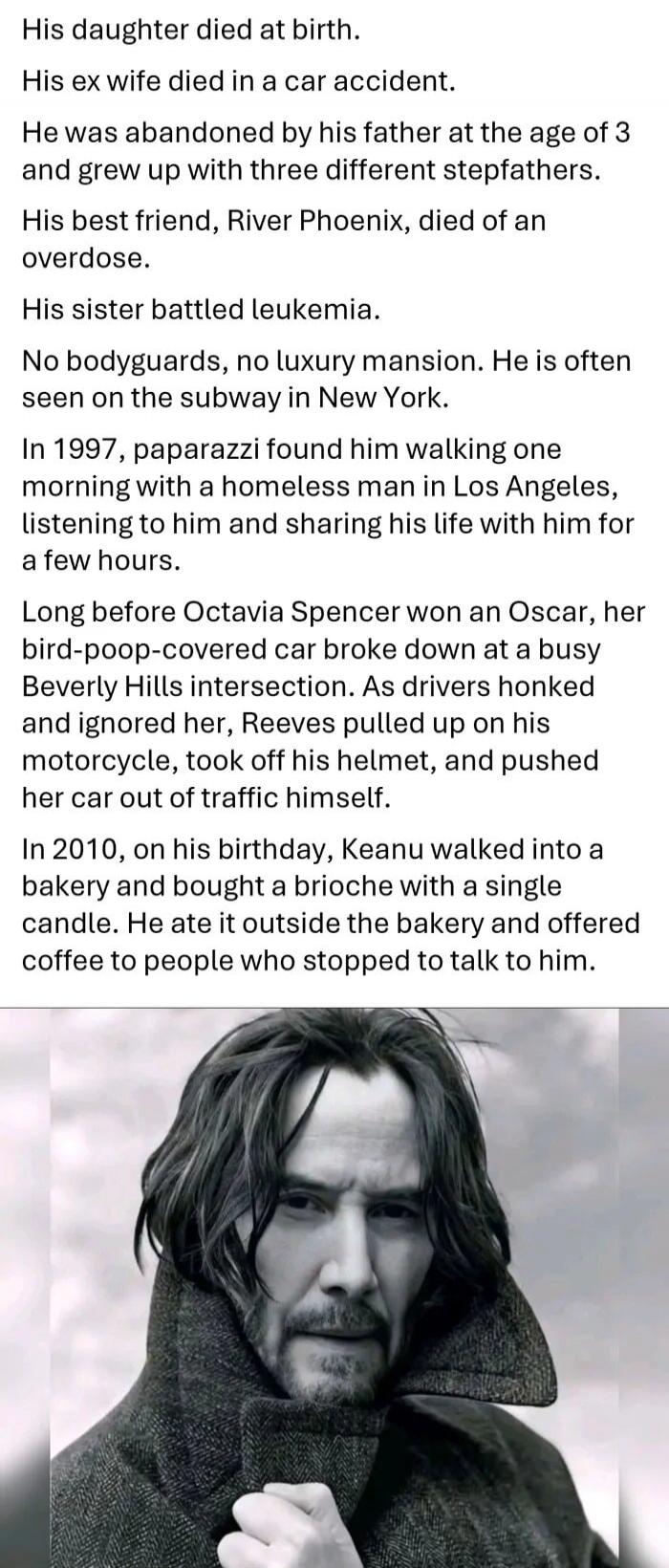 His daughter died at birth. His ex wife died in a car accident. He was abandoned by his father at the age of 3 and grew up with three different stepfathers. His best friend, River Phoenix, died of an overdose. His sister battled leukemia. No bodyguards, no luxury mansion. He is often seen on the subway in New York. In 1997, paparazzi found him walk