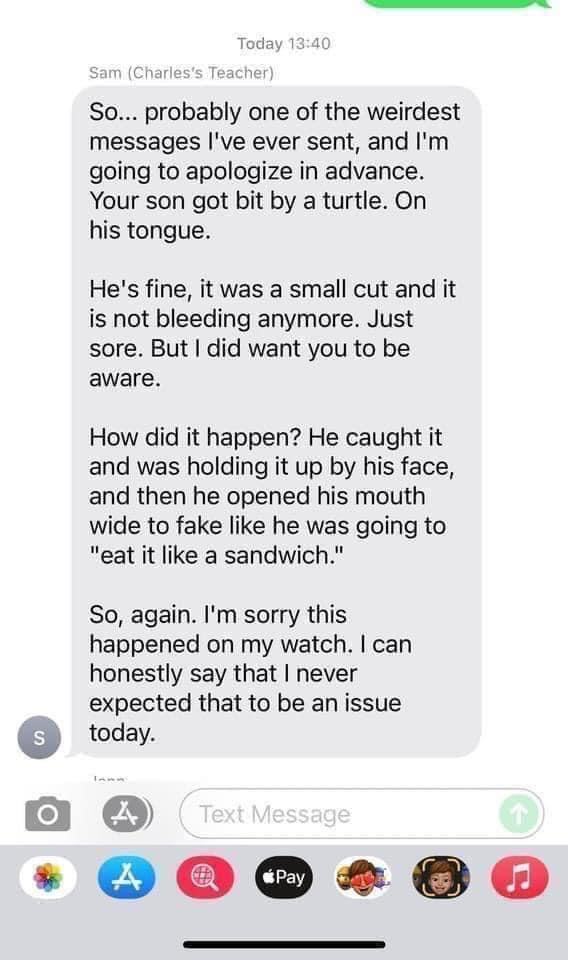 So probably one of the weirdest messages Ive ever sent and Im going to apologize in advance Your son got bit by a turtle On his tongue Hes fine it was a small cut and it is not bleeding anymore Just sore But did want you to be aware How did it happen He caught it and was holding it up by his face and then he opened his mouth wide to fake like he was going to eat it like a sandwich So again Im sorr