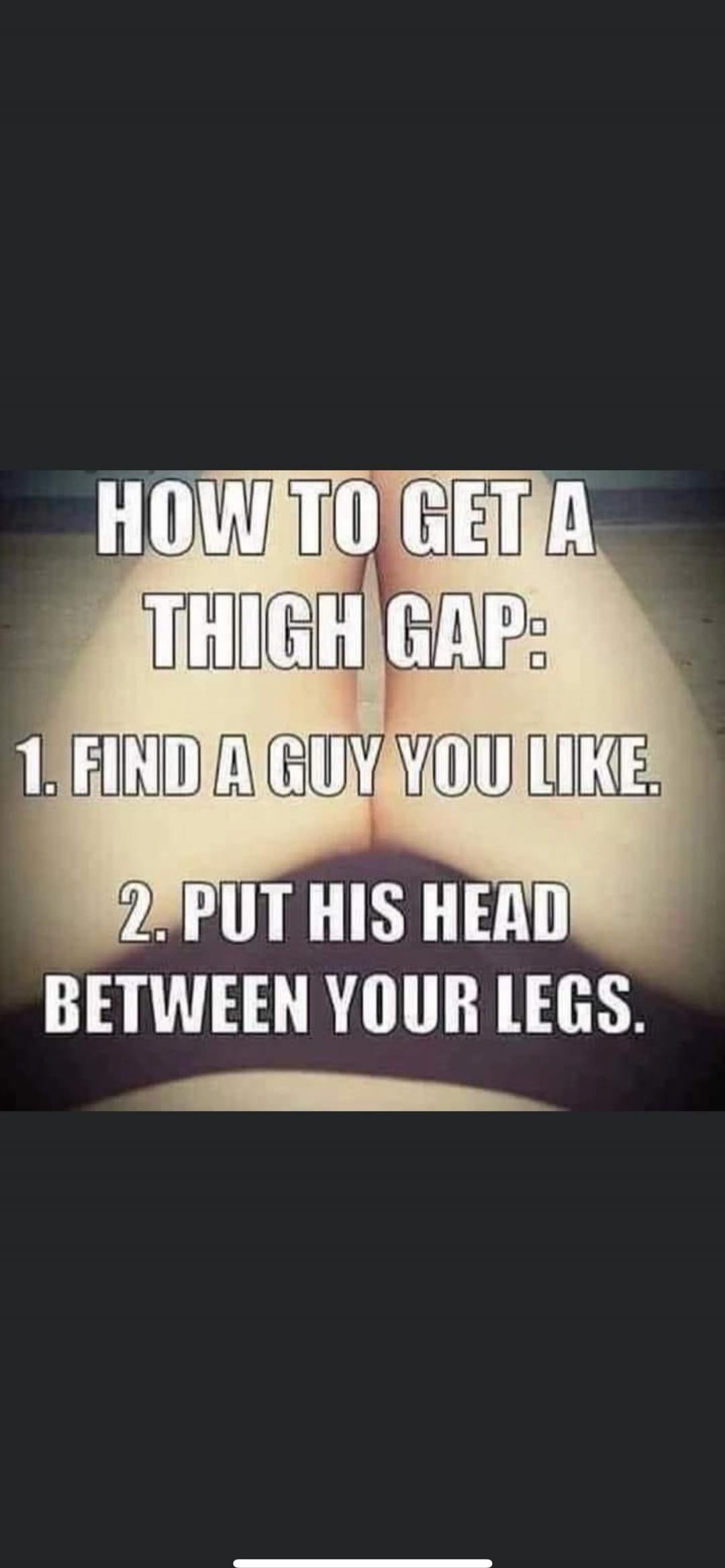 HOW TO GET A THIGH GAP: 1. FIND A GUY YOU LIKE. 2. PUT HIS HEAD BETWEEN YOUR LEGS.