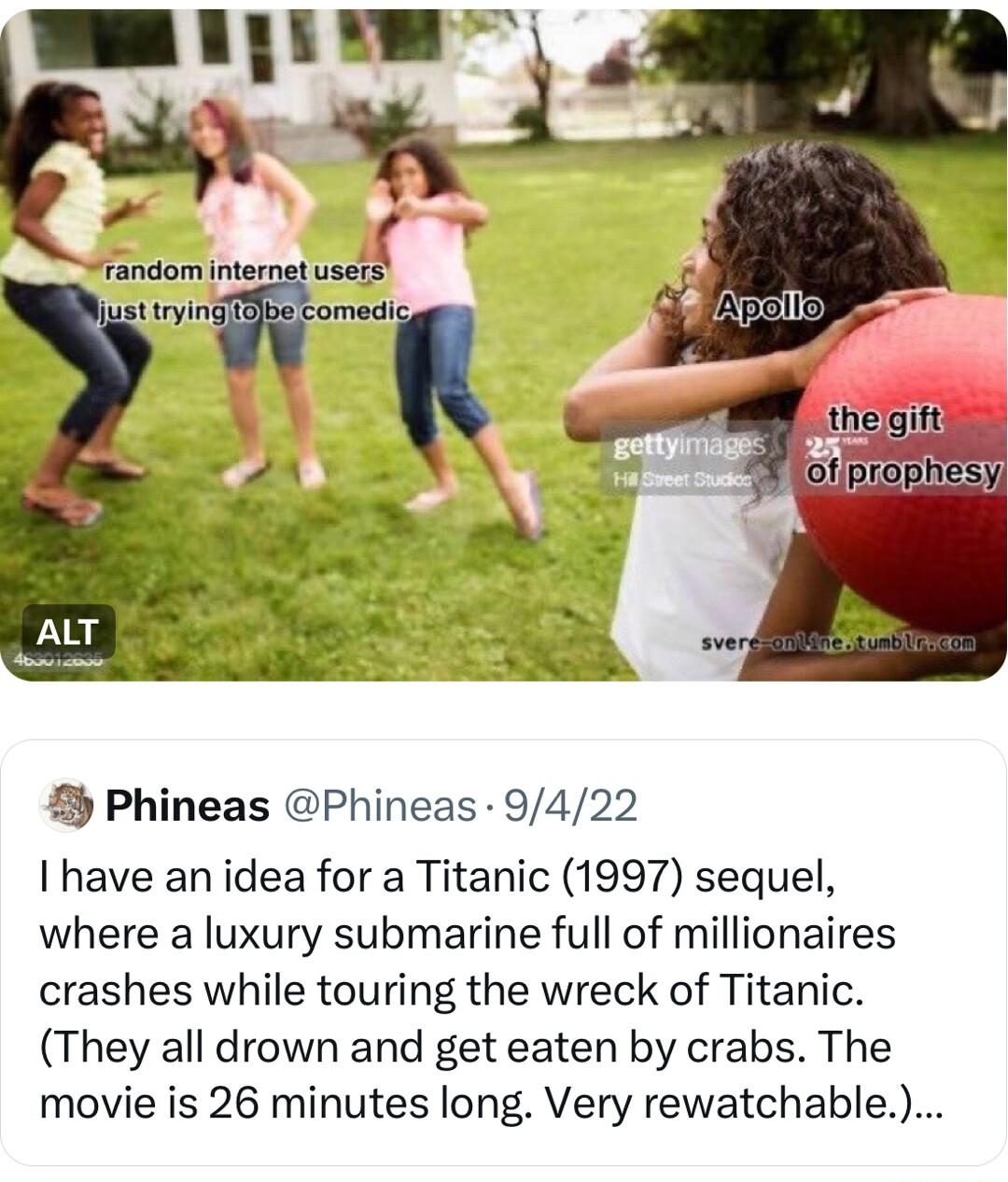 Phineas Phineas 9422 have an idea for a Titanic 1997 sequel where a luxury submarine full of millionaires crashes while touring the wreck of Titanic They all drown and get eaten by crabs The movie is 26 minutes long Very rewatchable