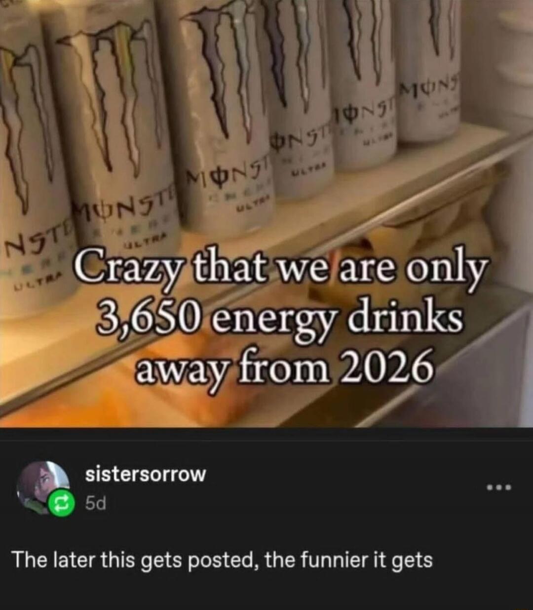 Crazy that we are only 3,650 energy drinks away from 2026
The later this gets posted, the funnier it gets