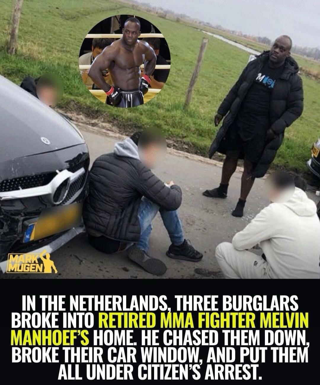 IN THE NETHERLANDS, THREE BURGLARS BROKE INTO RETIRED MMA FIGHTER MELVIN MANHOEF'S HOME. HE CHASED THEM DOWN, BROKE THEIR CAR WINDOW, AND PUT THEM ALL UNDER CITIZEN'S ARREST.