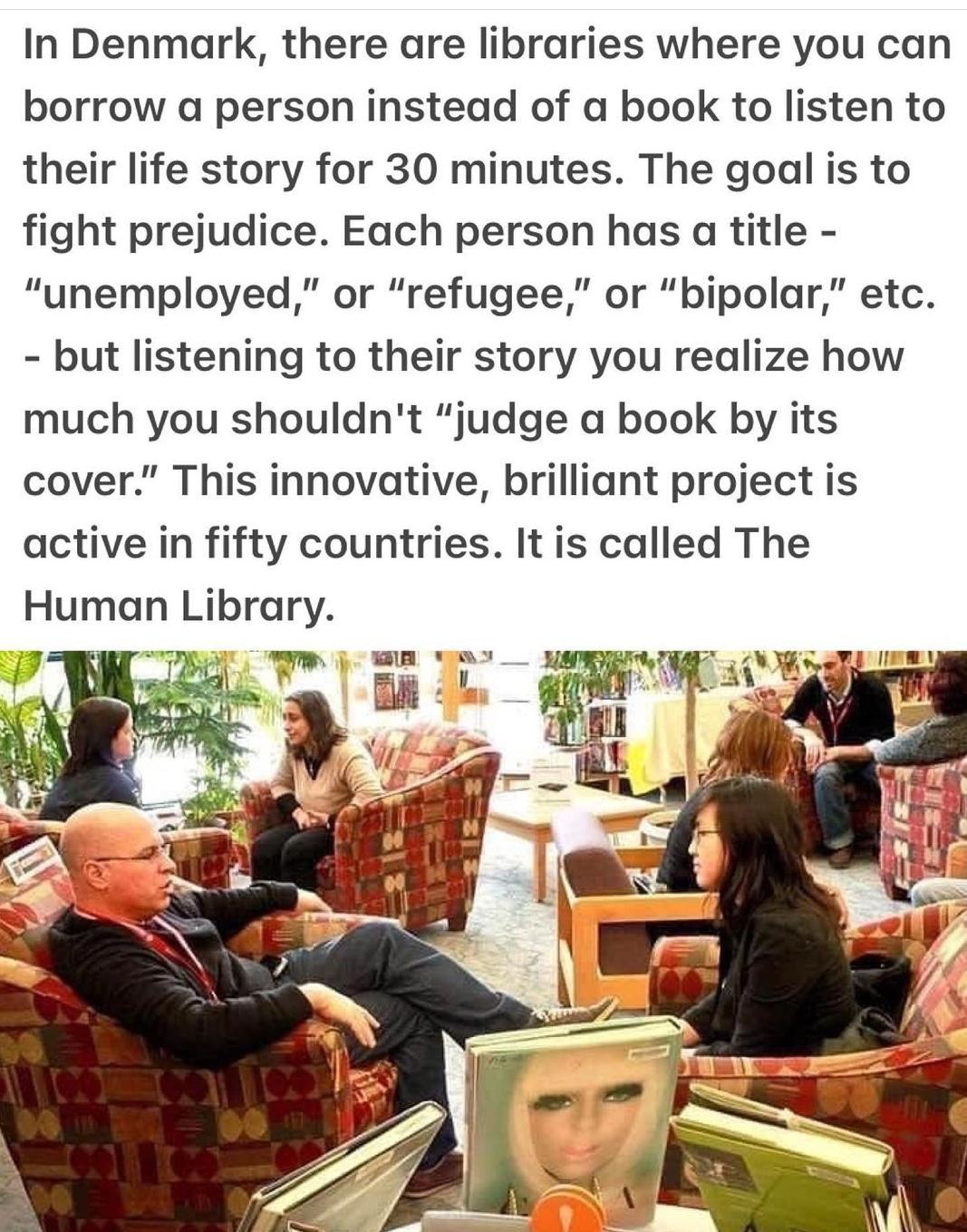 In Denmark there are libraries where you can borrow a person instead of a book to listen to their life story for 30 minutes The goal is to fight prejudice Each person has a title unemployed or refugee or bipolar etc but listening to their story you realize how much you shouldnt judge a book by its cover This innovative brilliant project is active in fifty countries It is called The Human Library S