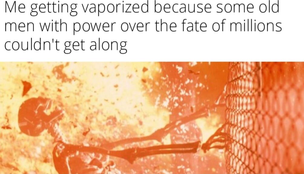 Me getting vaporized because some old men with power over the fate of millions couldnt get along