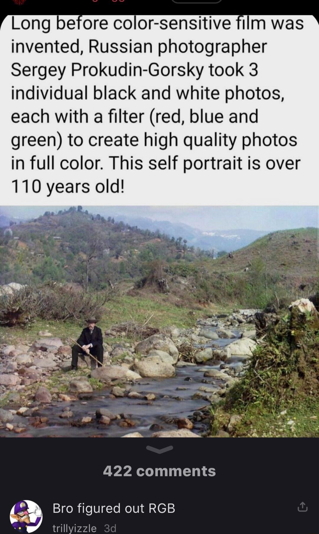 Long before color sensitive film was invented Russian photographer Sergey Prokudin Gorsky took 3 individual black and white photos each with a filter red blue and green to create high quality photos in full color This self portrait is over 110 years old 422 comments 4_9 Bro figured out RGB