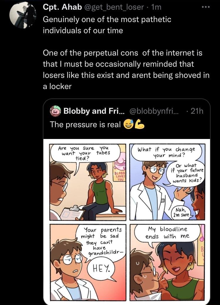 z WE Genuinely one of the most pathetic individuals of our time One of the perpetual cons of the internet is that must be occasionally reminded that losers like this exist and arent being shoved in a locker Blobby and Fri blo The pressure is real Mour parent might b sad