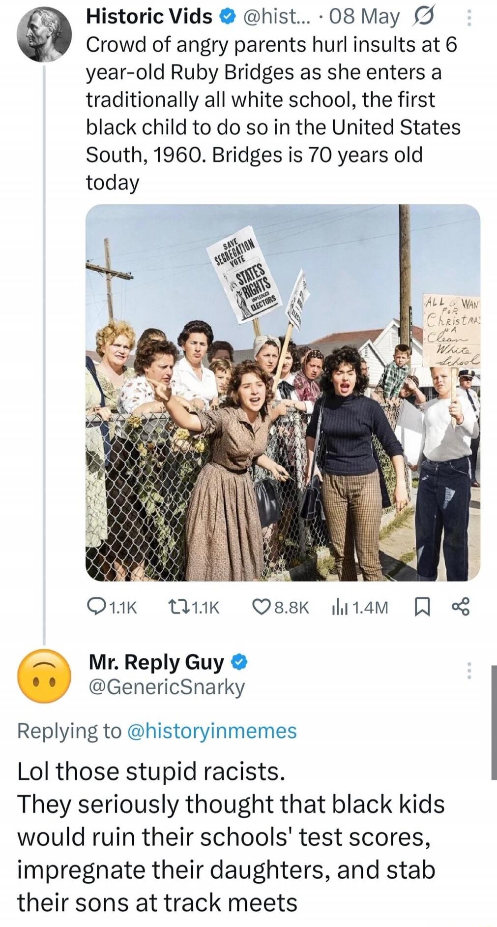 Crowd of angry parents hurl insults at 6 year-old Ruby Bridges as she enters a traditionally all white school, the first black child to do so in the United States South, 1960. Bridges is 70 years old today

Mr. Reply Guy @GenericSnarky: Lol those stupid racists. They seriously thought that black kids would ruin their schools' test scores, impregnat