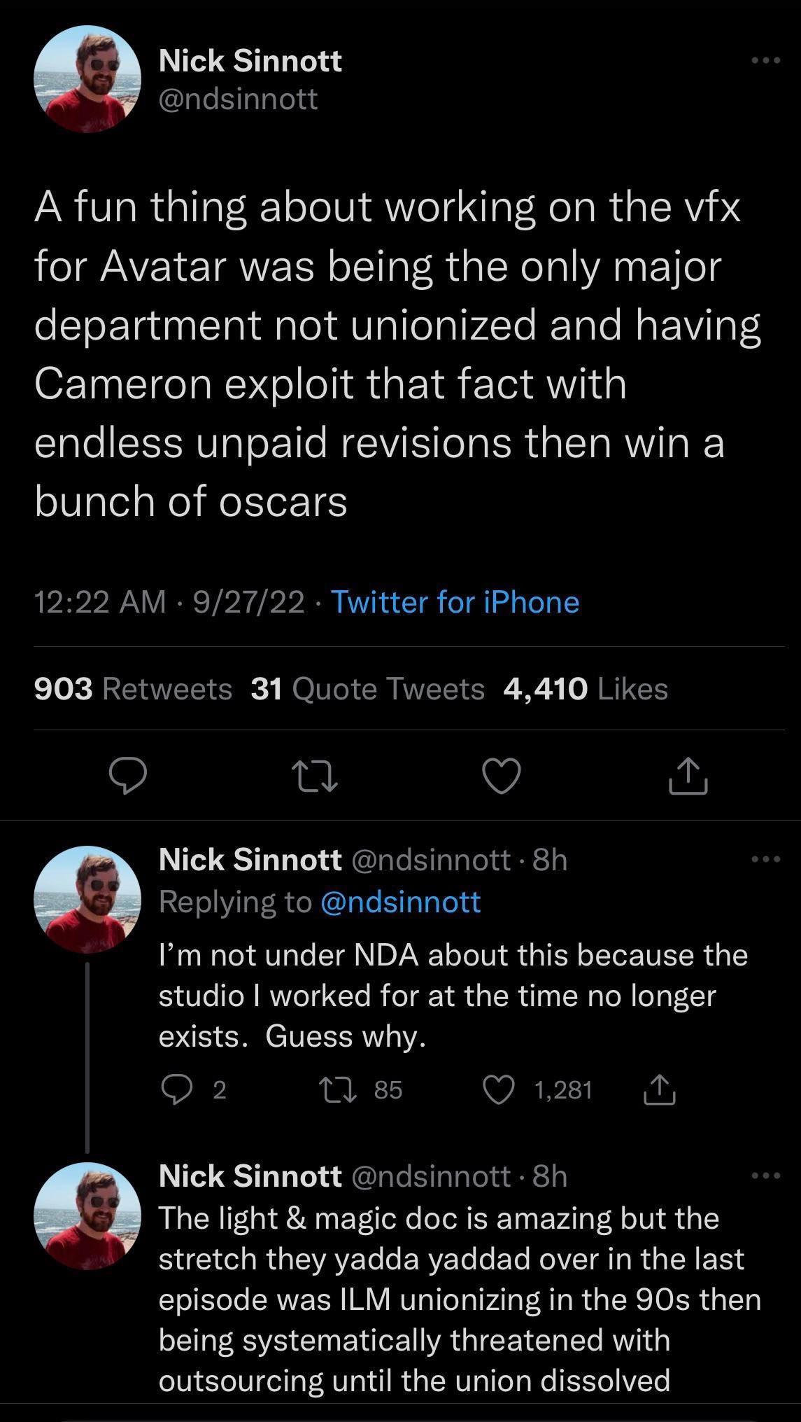 Nick Sinnott ndsinnott A fun thing about working on the vfx for Avatar was being the only major department not unionized and having Cameron exploit that fact with endless unpaid revisions then win a bunch of oscars 1222 AM 92722 Twitter for iPhone k 0 RREI T ER ol CR MEEIERE XS JRUER e v Nick Sinnott ndsinnott 8h Replying to ndsinnott Im not under NDA about this because the studio worked for at th