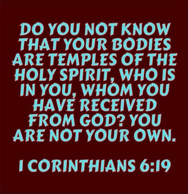 DO YOU NOT KNOW THAT YOUR BODIES ARE TEMPLES OF THE HOLY SPIRIT, WHO IS IN YOU, WHOM YOU HAVE RECEIVED FROM GOD? YOU ARE NOT YOUR OWN. I CORINTHIANS 6:19
