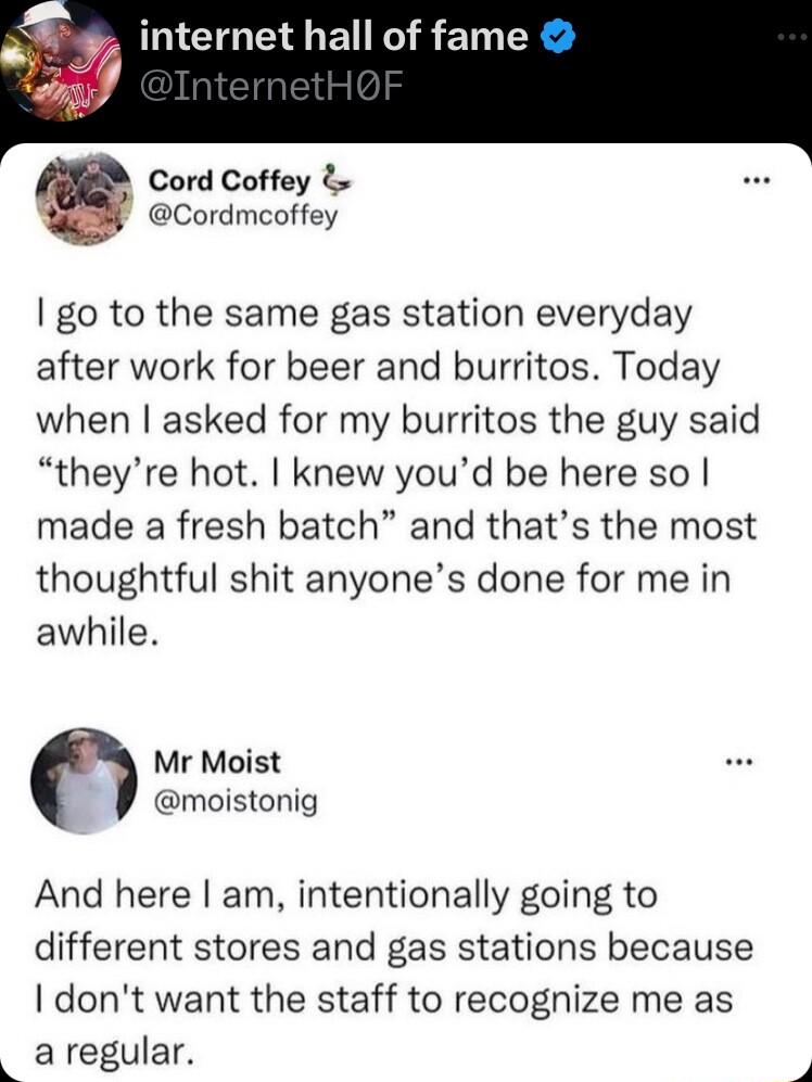internet hall of fame G Cord Coffey Cordmcoffey go to the same gas station everyday after work for beer and burritos Today when asked for my burritos the guy said theyre hot knew youd be here so made a fresh batch and thats the most thoughtful shit anyones done for me in awhile Mr Moist moistonig And here am intentionally going to different stores and gas stations because I dont want the staff to 