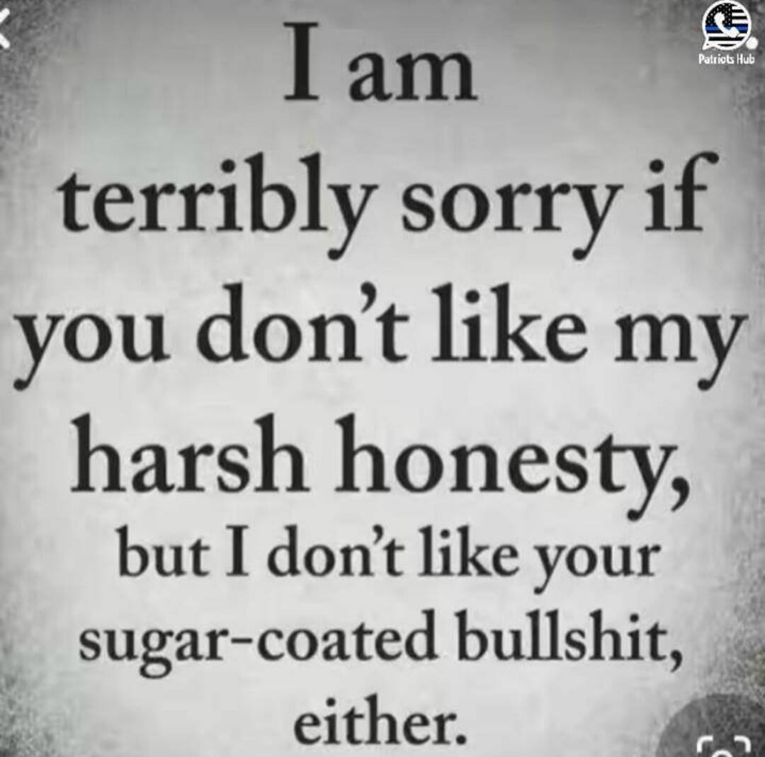 I am terribly sorry if you don't like my harsh honesty, but I don't like your sugar-coated bullshit, either.