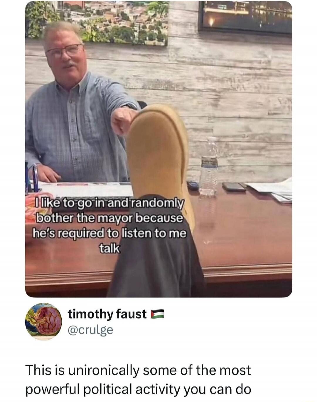 I like to go in and randomly bother the mayor because he's required to listen to me talk
This is unironically some of the most powerful political activity you can do