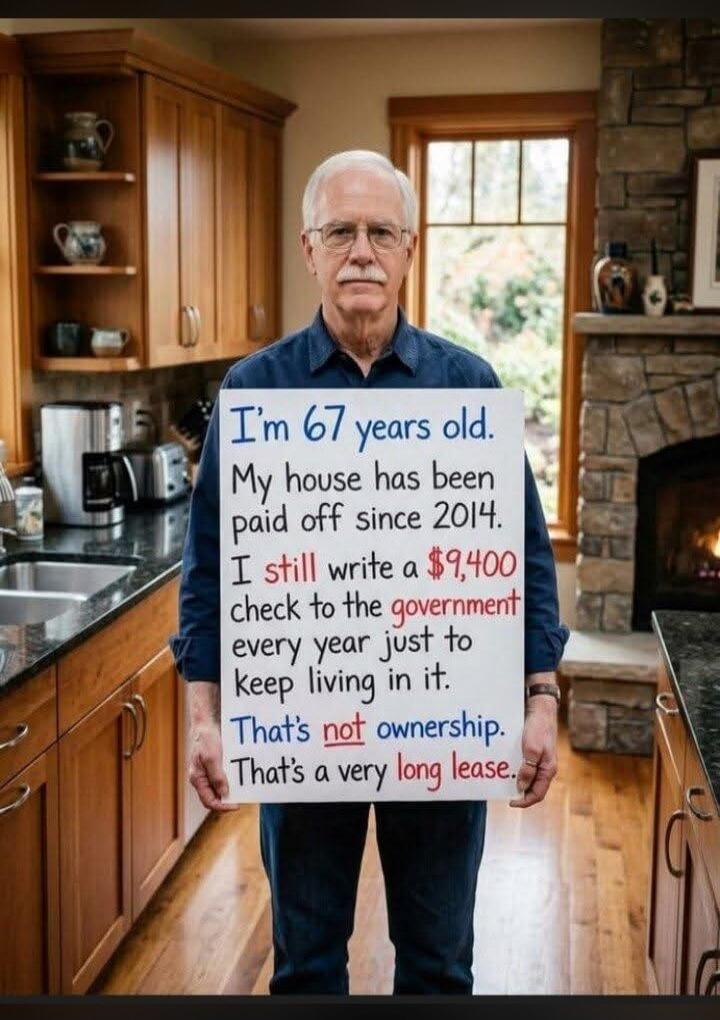 I'm 67 years old. My house has been paid off since 2014. I still write a $9,400 check to the government every year just to keep living in it. That's not ownership. That's a very long lease.