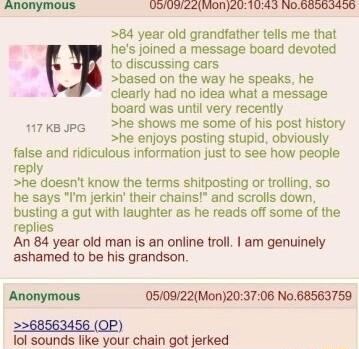 Anonymous UOIUDIZ2Mon201043 N0BB50I496 84 year old grandfather tells me that y hes joined a message board devoted to discussing cars based on the way he speaks he clearly had no idea what a message board was until very recently 17kBJpG he shows me some of his post history he enjoys posting stupid obviously false and ridiculous information just to see how people reply he doesnt know the terms shitp