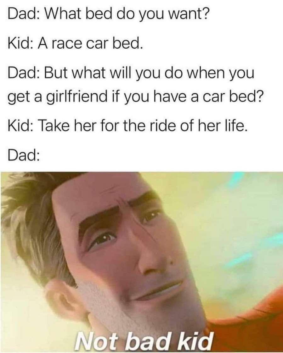 Dad What bed do you want Kid A race car bed Dad But what will you do when you get a girlfriend if you have a car bed Kid Take her for the ride of her life Dad