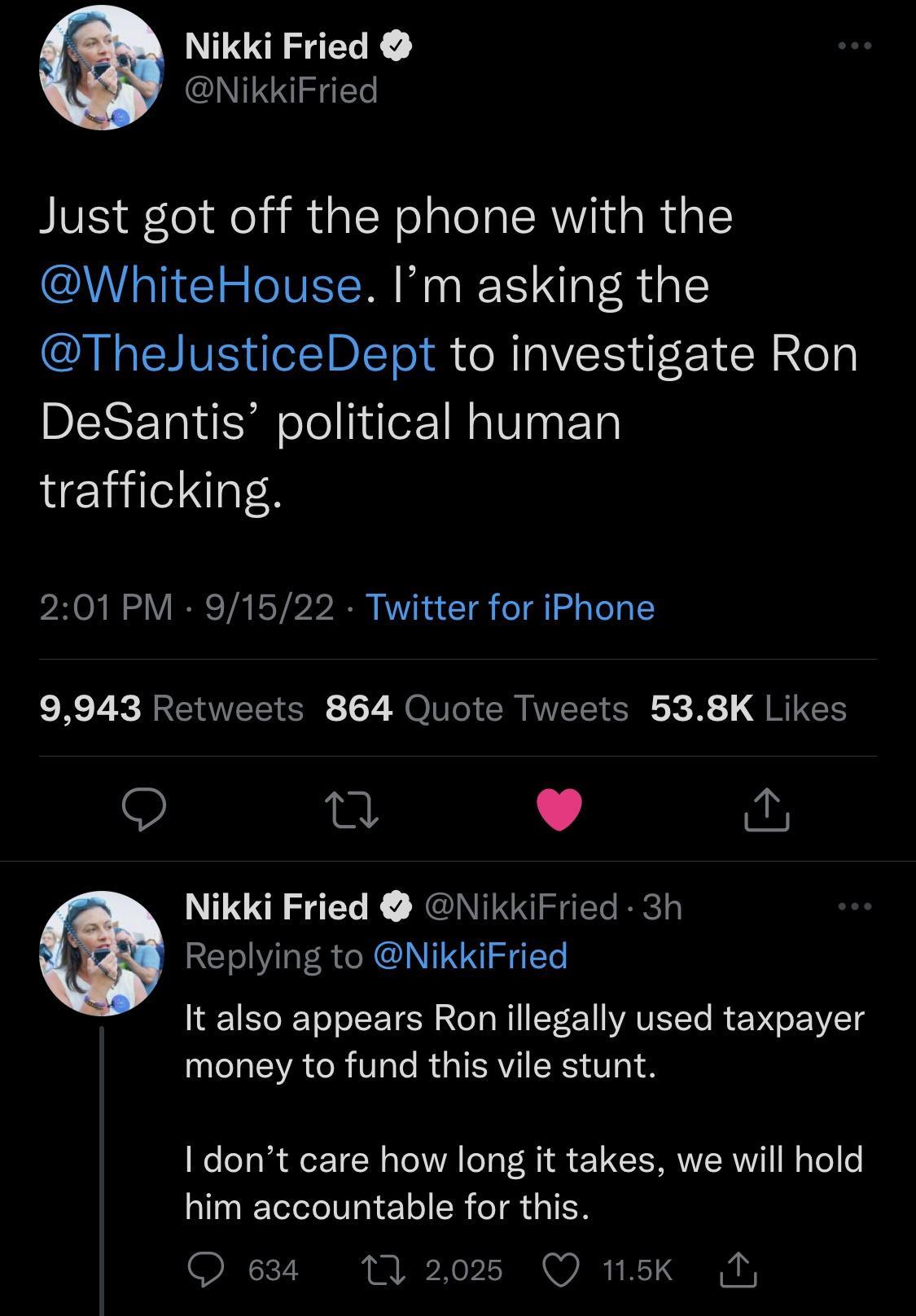 Nikki Fried NikkiFried Just got off the phone with the WhiteHouse Im asking the ThelJusticeDept to investigate Ron DeSantis political human trafficking 201PM 91522 Twitter for iPhone 9943 Retweets 864 Quote Tweets 538K Likes Q 0 L 4 Nikki Fried NikkiFried 3h Replying to NikkiFried It also appears Ron illegally used taxpayer money to fund this vile stunt I dont care how long it takes we will hold h