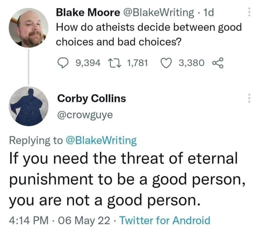 Blake Moore BlakeWriting 1d How do atheists decide between good choices and bad choices QO 9394 17 1781 Q 3380 3 Corby Collins crowguye 3 Replying to BlakeWriting If you need the threat of eternal punishment to be a good person you are not a good person 414 PM 06 May 22 Twitter for Android