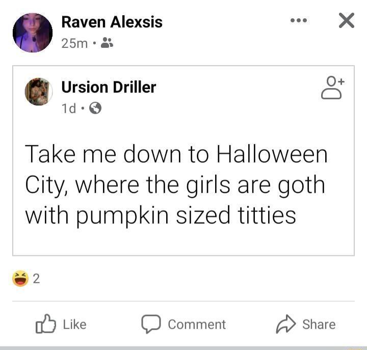 Raven Alexsis e X 25m as 2 O Ursion Driller A 1d Q Take me down to Halloween City where the girls are goth with pumpkin sized titties 2 C Like D Comment Share