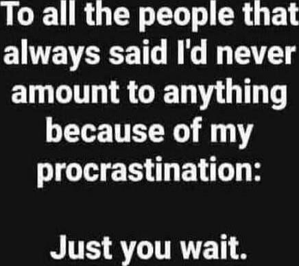 To all the people that always said I'd never amount to anything because of my procrastination: Just you wait.