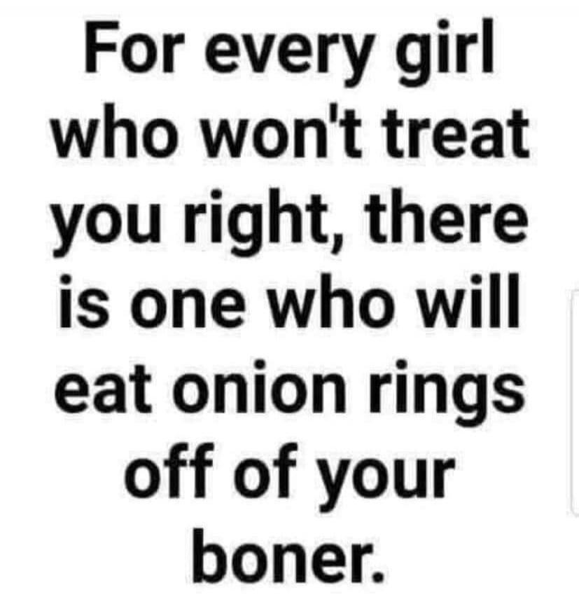 For every girl who won't treat you right, there is one who will eat onion rings off of your boner.
