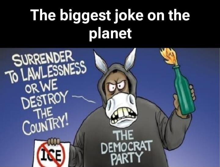 The biggest joke on the planet
SURRENDER TO LAWLESSNESS OR WE DESTROY THE COUNTRY!
THE DEMOCRAT PARTY
ICE
