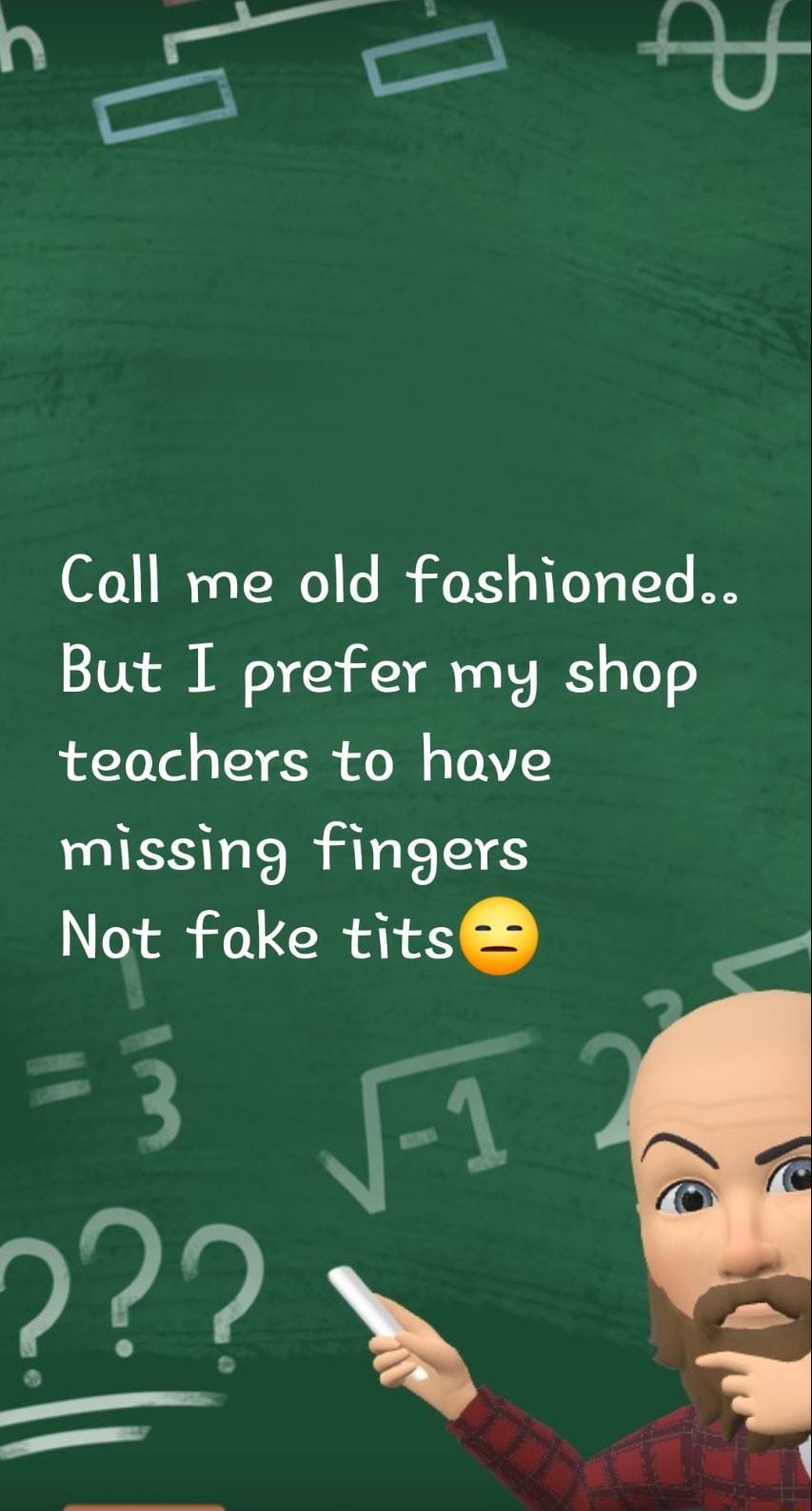 Call me old fashioned But I prefer my shop teachers to have missing fingers Not fake tits