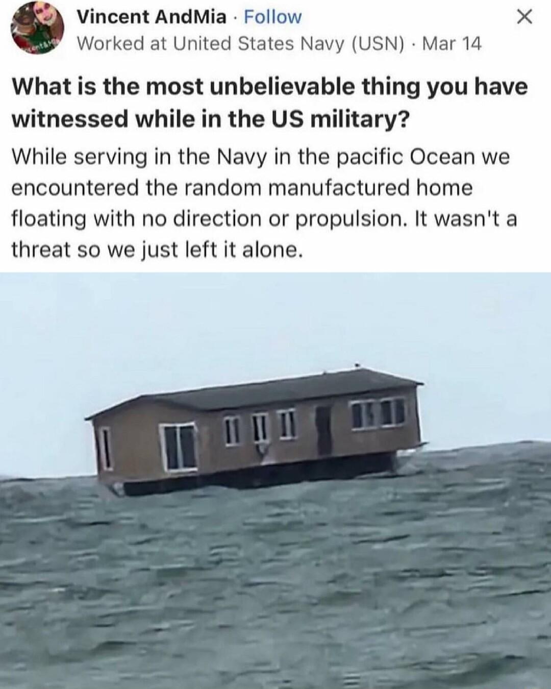 incent AndMia Follow X Worked at United States Navy USN Mar 14 What is the most unbelievable thing you have witnessed while in the US military While serving in the Navy in the pacific Ocean we encountered the random manufactured home floating with no direction or propulsion It wasnt a threat so we just left it alone