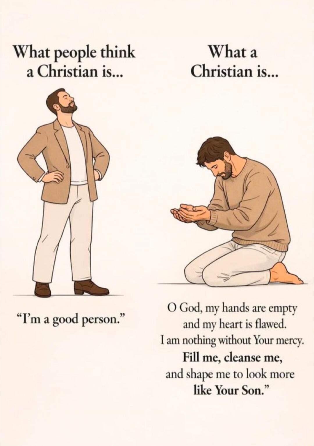 What people think a Christian is... I'm a good person. What a Christian is... O God, my hands are empty and my heart is flawed. I am nothing without Your mercy. Fill me, cleanse me, and shape me to look more like Your Son.