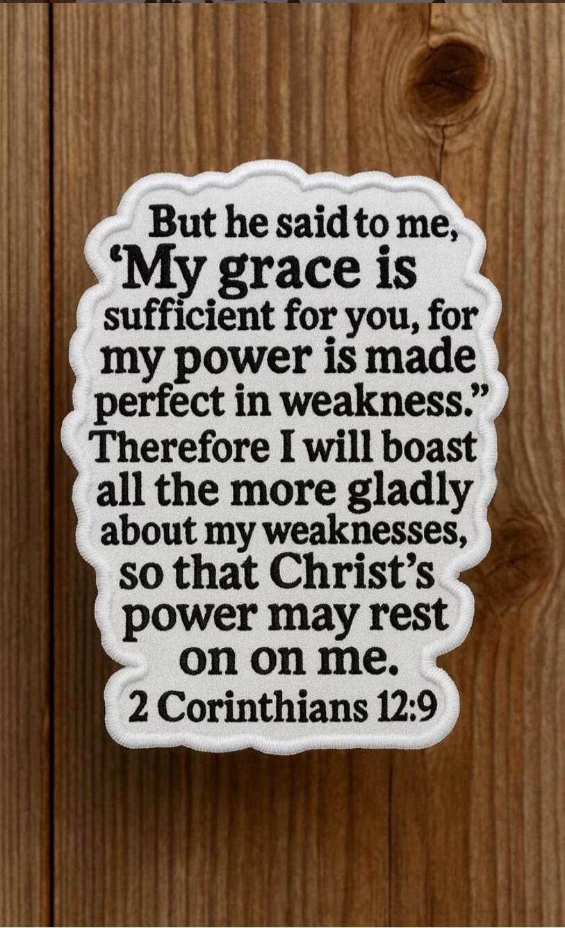 But he said to me, 'My grace is sufficient for you, for my power is made perfect in weakness.' Therefore I will boast all the more gladly about my weaknesses, so that Christ's power may rest on me. 2 Corinthians 12:9