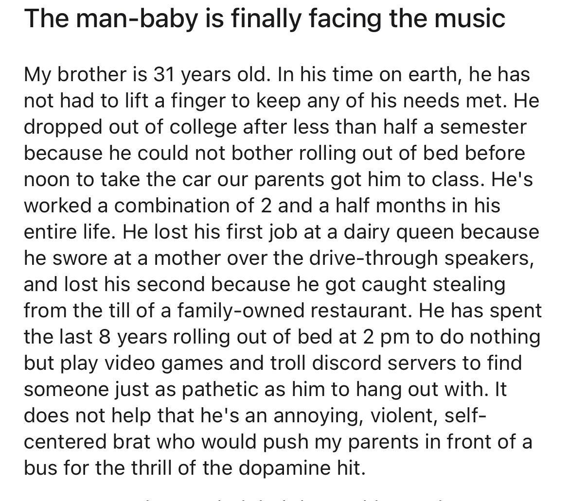 rTrueOffMyChest Frequent_Gas6500 1d The man baby is finally facing the music My brother is 31 years old In his time on earth he has not had to lift a finger to keep any of his needs met He dropped out of college after less than half a semester because he could not bother rolling out of bed before noon to take the car our parents got him to class Hes worked a combination of 2 and a half months in h