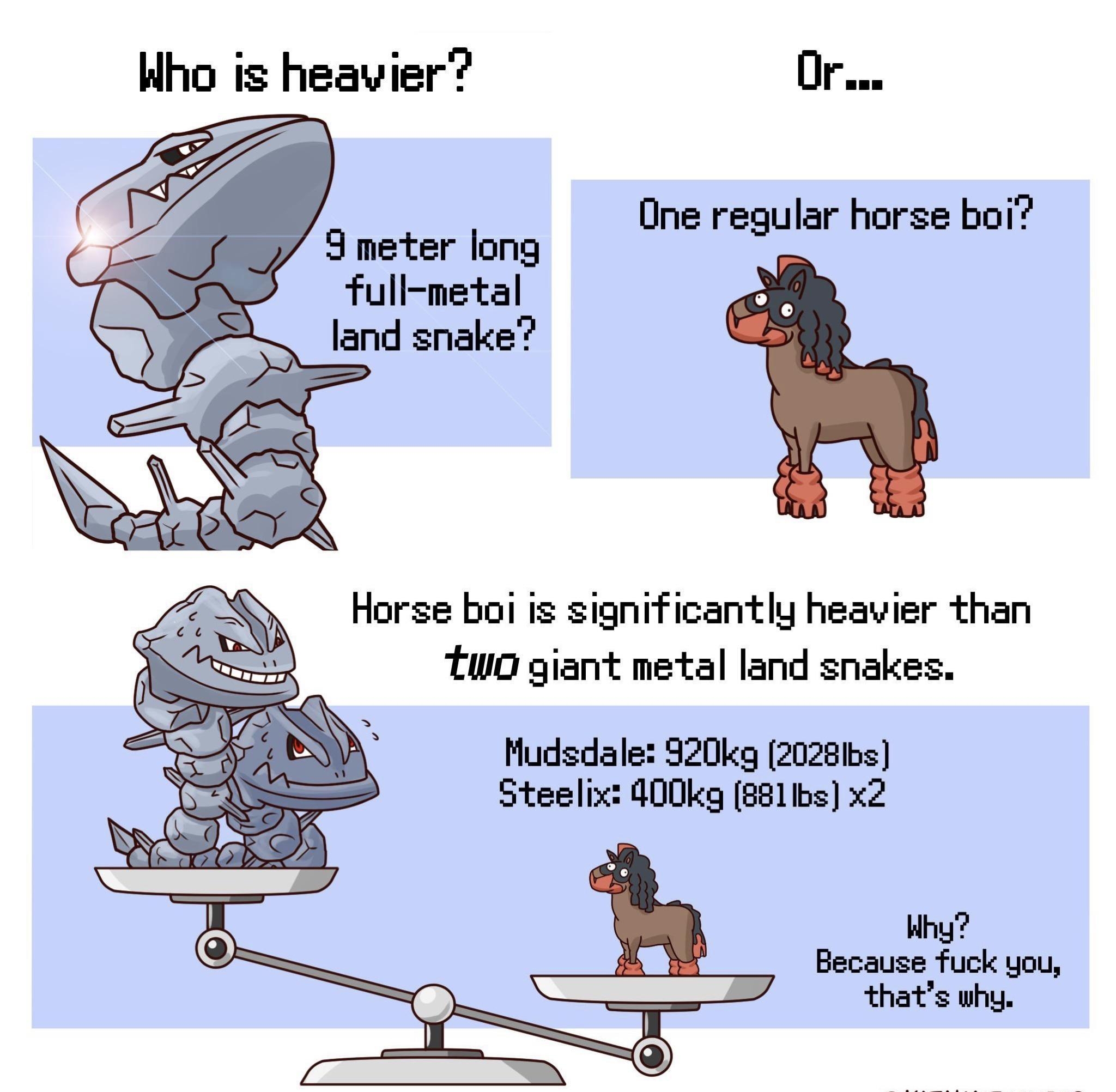 Who is heavier Or _ One regular horse boi 9 meter long full metal land snake Horse boi ig significantly heavier than Two giant metal land snakes Mudsdale 920kg 20281bs Steelix 400kyg 8811bs x2 Why Because fuck you thats why QKATALYSTCOMICS