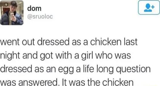 went out dressed as a chicken last night and got with a girl who was dressed as an egg a life long question was answered It was the chicken