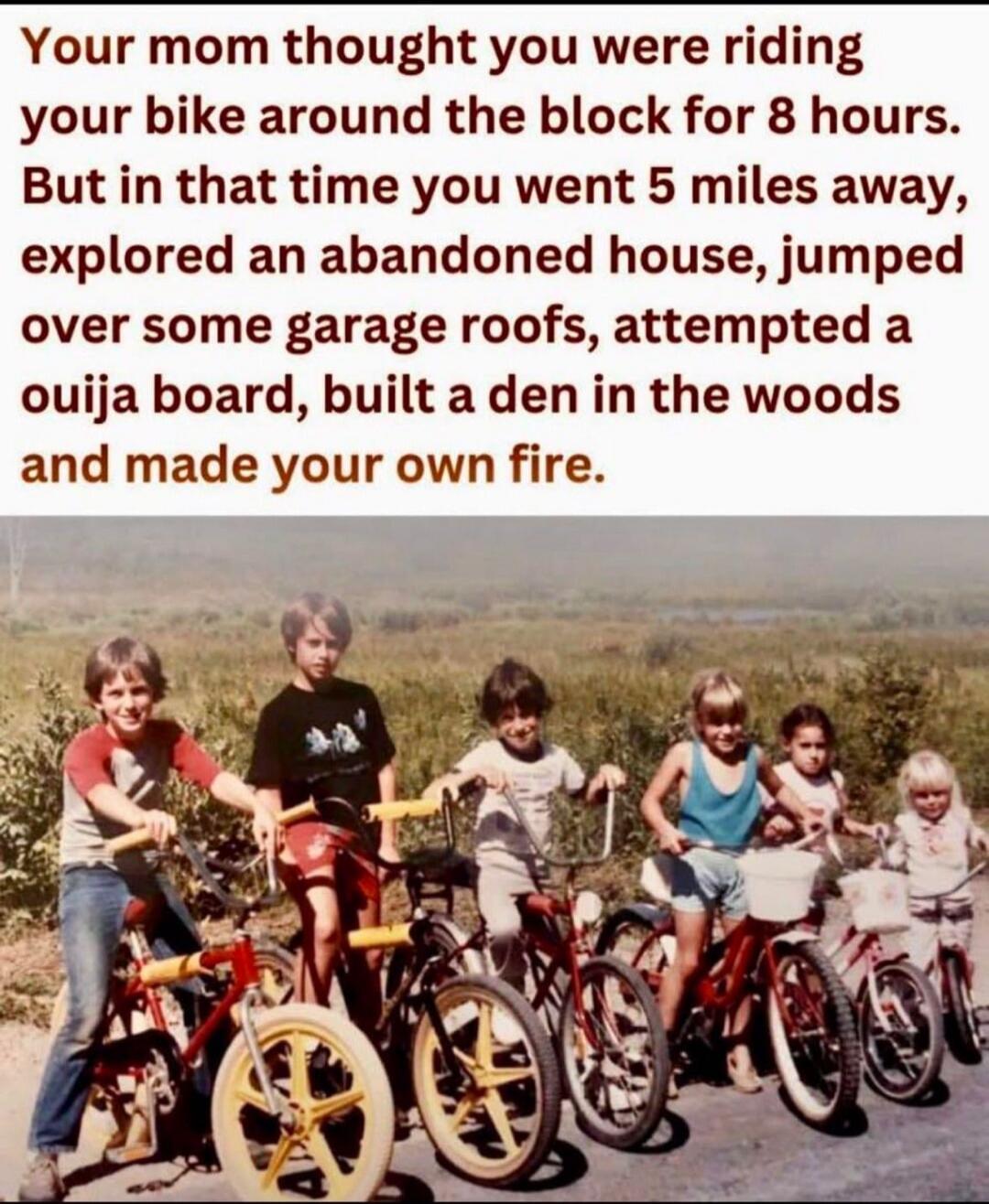 Your mom thought you were riding your bike around the block for 8 hours. But in that time you went 5 miles away, explored an abandoned house, jumped over some garage roofs, attempted a ouija board, built a den in the woods and made your own fire.