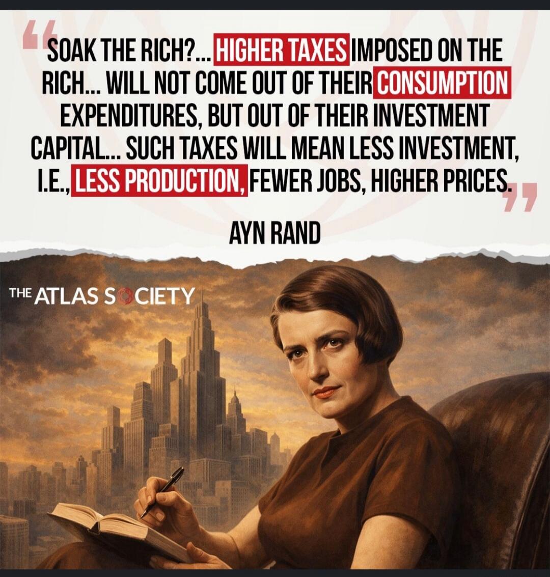 SOAK THE RICH?... HIGHER TAXES IMPOSED ON THE RICH... WILL NOT COME OUT OF THEIR CONSUMPTION EXPENDITURES, BUT OUT OF THEIR INVESTMENT CAPITAL... SUCH TAXES WILL MEAN LESS INVESTMENT, I.E., LESS PRODUCTION, FEWER JOBS, HIGHER PRICES,\nAYN RAND