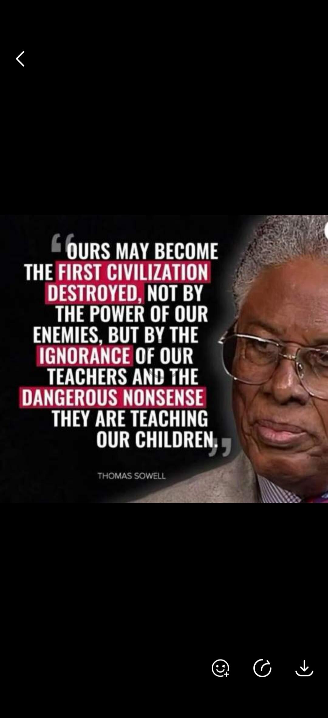 OURS MAY BECOME THE FIRST CIVILIZATION DESTROYED, NOT BY THE POWER OF OUR ENEMIES, BUT BY THE IGNORANCE OF OUR TEACHERS AND THE DANGEROUS NONSENSE THEY ARE TEACHING OUR CHILDREN. THOMAS SOWELL
