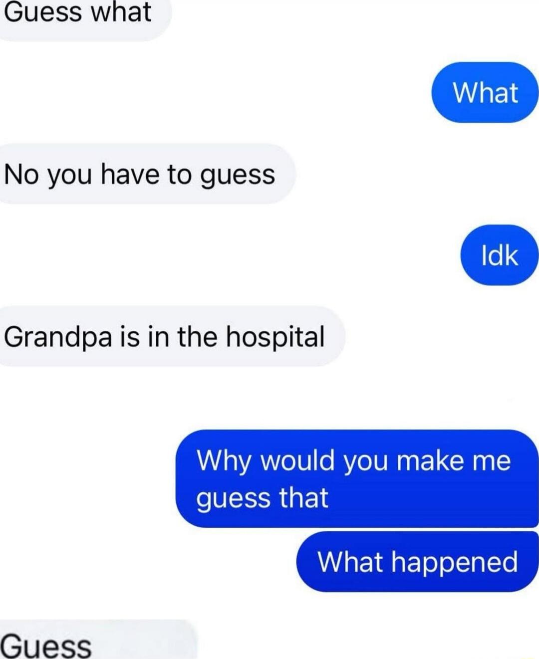 Guess what
What
No you have to guess
Idk
Grandpa is in the hospital
Why would you make me guess that
What happened
Guess