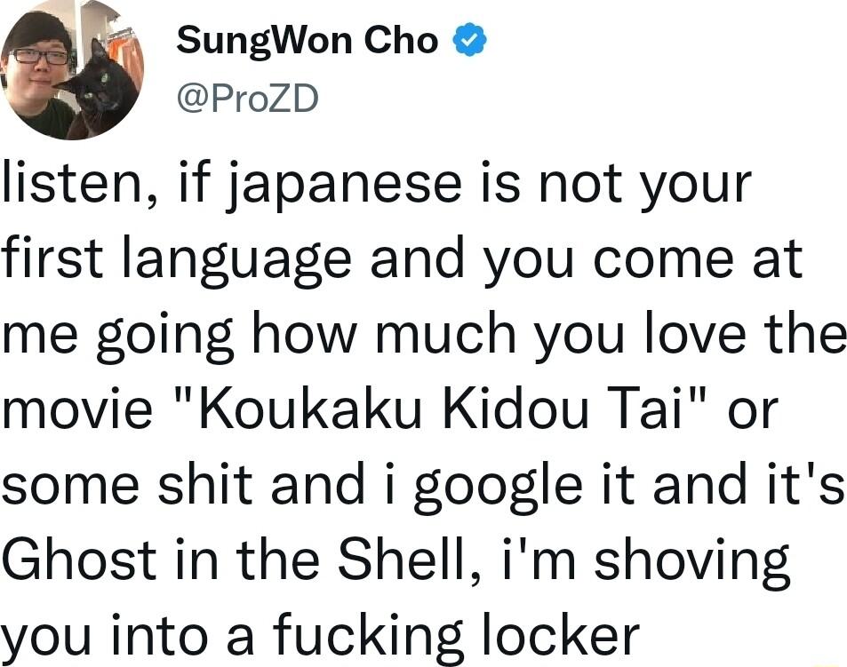 SungWon Cho ProZD listen if japanese is not your first language and you come at me going how much you love the movie Koukaku Kidou Tai or some shit and i google it and its Ghost in the Shell im shoving you into a fucking locker