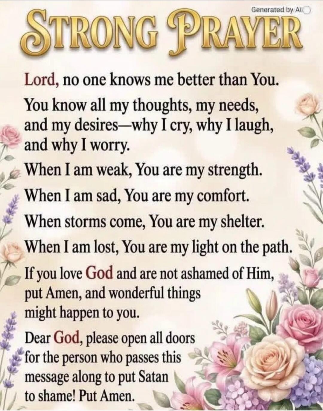 STRONG PRAYER Lord, no one knows me better than You. You know all my thoughts, my needs, and my desires—why I cry, why I laugh, and why I worry. When I am weak, You are my strength. When I am sad, You are my comfort. When storms come, You are my shelter. When I am lost, You are my light on the path. If you love God and are not ashamed of Him, put A