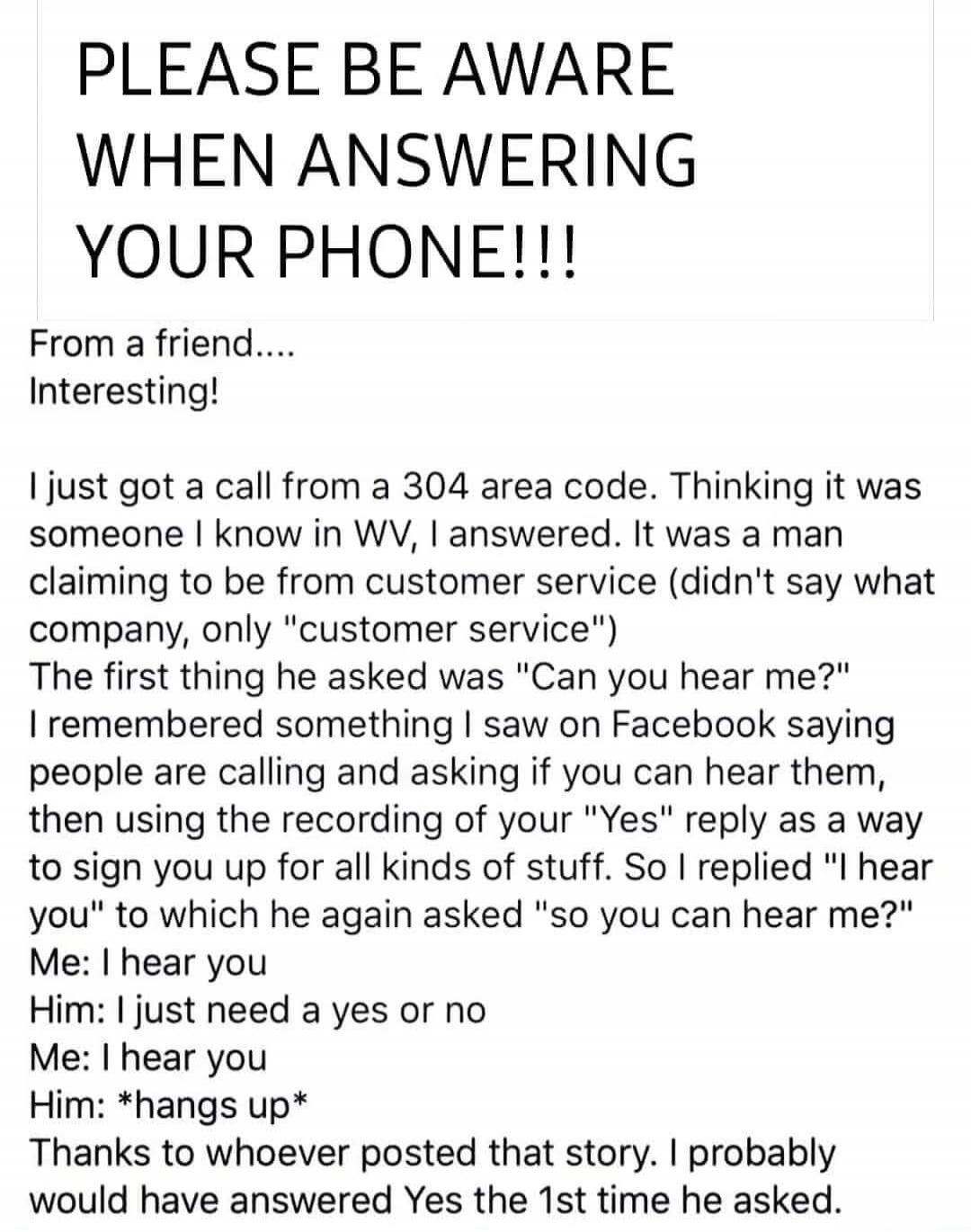 PLEASE BE AWARE WHEN ANSWERING YOUR PHONE!!!\n\nFrom a friend....\nInteresting!\n\nI just got a call from a 304 area code. Thinking it was someone I know in WV, I answered. It was a man claiming to be from customer service (didn't say what company, only 