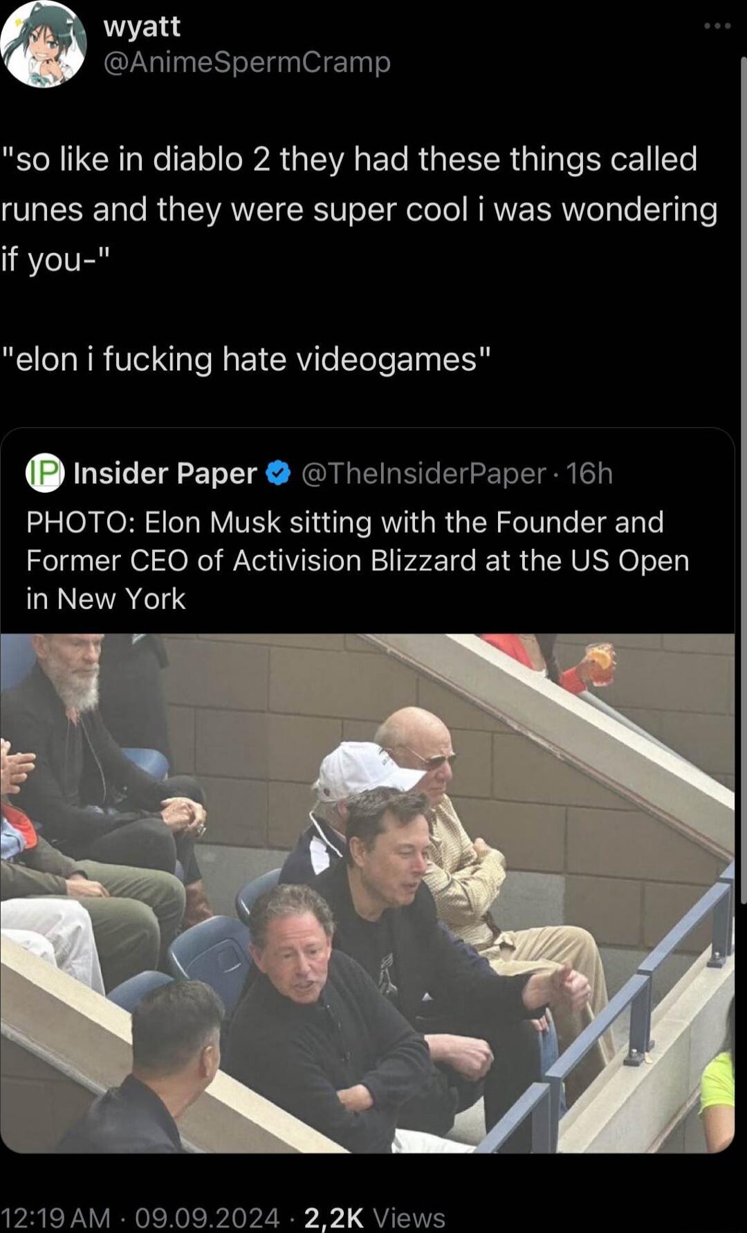 wyatt AnimeSpermCramp so like in diablo 2 they had these things called runes and they were super cool i was wondering if you elon i fucking hate videogames Insider Paper ThelnsiderPaper 16h PHOTO Elon Musk sitting with the Founder and Former CEO of Activision Blizzard at the US Open GIEVATTS 1219 AM 09092024 22K Views